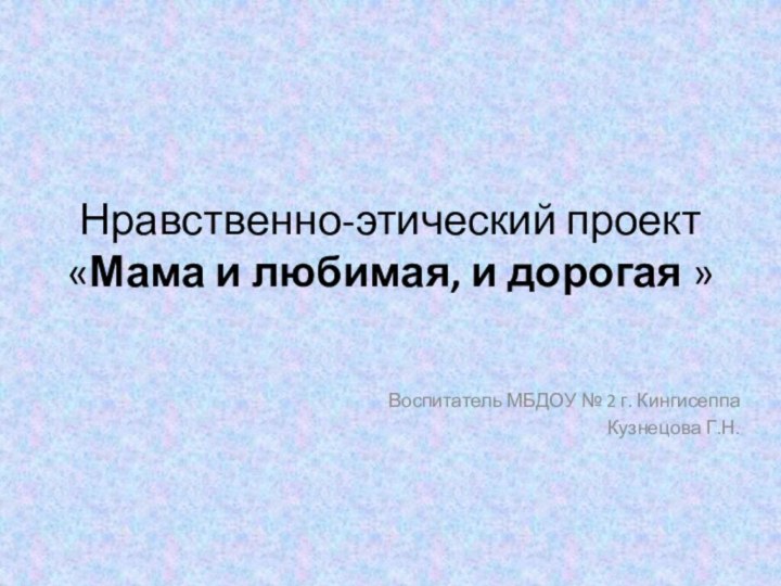 Нравственно-этический проект «Мама и любимая, и дорогая »Воспитатель МБДОУ № 2 г. КингисеппаКузнецова Г.Н.