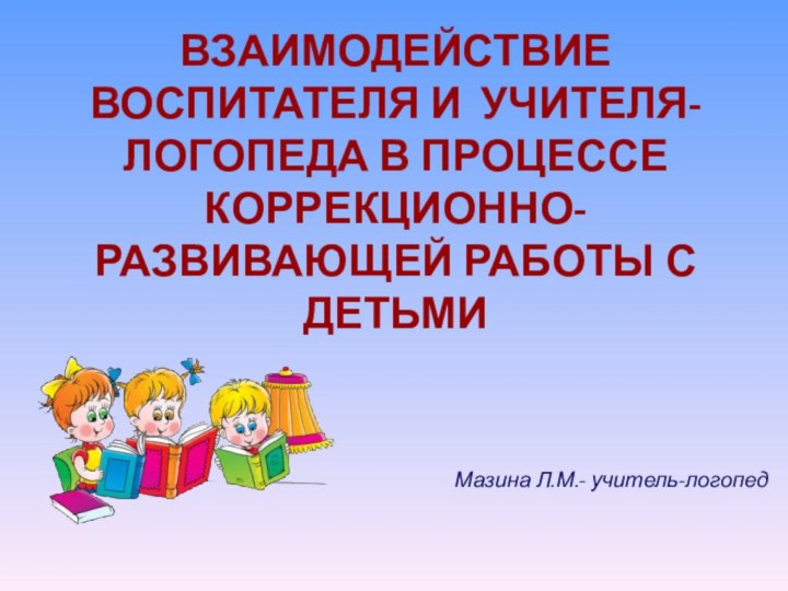 ВЗАИМОДЕЙСТВИЕ ВОСПИТАТЕЛЯ И УЧИТЕЛЯ-ЛОГОПЕДА В ПРОЦЕССЕ КОРРЕКЦИОННО-РАЗВИВАЮЩЕЙ РАБОТЫ С ДЕТЬМИМазина Л.М.- учитель-логопед