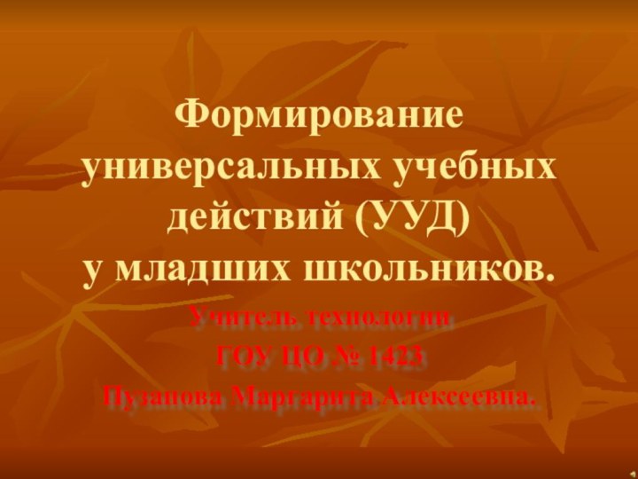 Формирование универсальных учебных действий (УУД)  у младших школьников.Учитель технологии ГОУ ЦО № 1423Пузанова Маргарита Алексеевна.