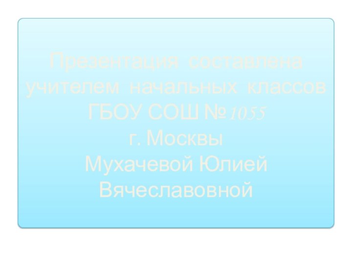 Презентация составленаучителем начальных классовГБОУ СОШ №1055 г. МосквыМухачевой Юлией Вячеславовной