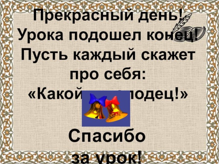 Прекрасный день! Урока подошел конец! Пусть каждый скажет про себя: «Какой я