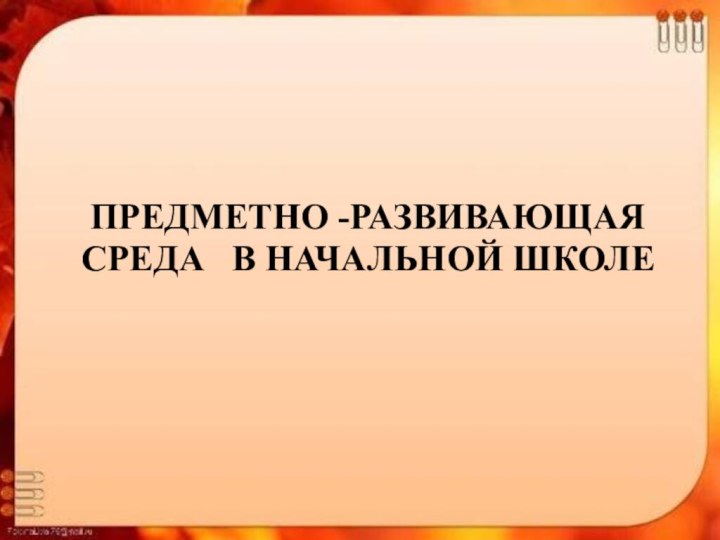 ПРЕДМЕТНО -РАЗВИВАЮЩАЯ СРЕДА  В НАЧАЛЬНОЙ ШКОЛЕ