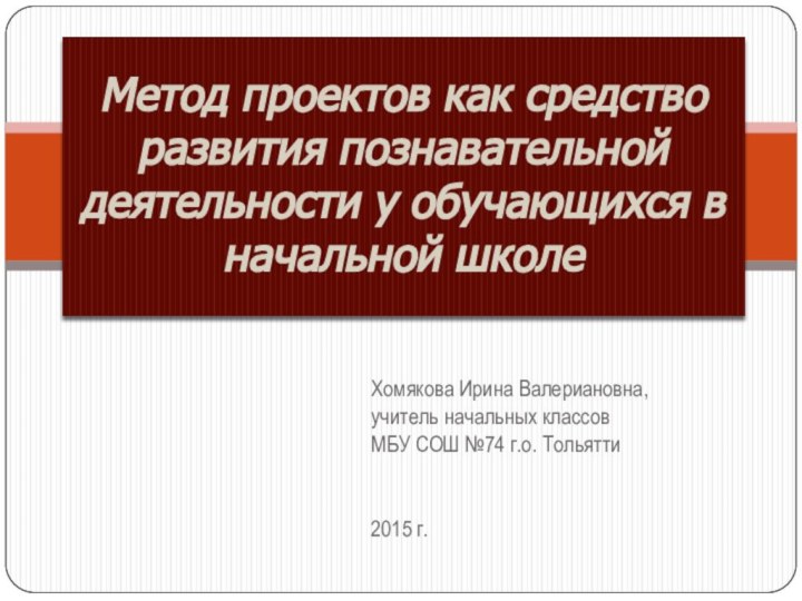 Хомякова Ирина Валериановна,учитель начальных классовМБУ СОШ №74 г.о. Тольятти2015 г.Метод проектов как