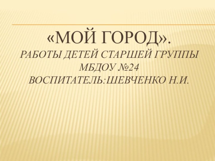 «Мой город». РАБОТЫ ДЕТЕЙ СТАРШЕЙ ГРУППЫ МБДОУ №24 Воспитатель:Шевченко н.и.