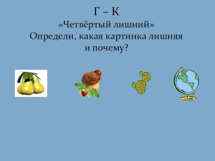 Г – К «Четвёртый лишний»  Определи, какая картинка лишняя и почему?