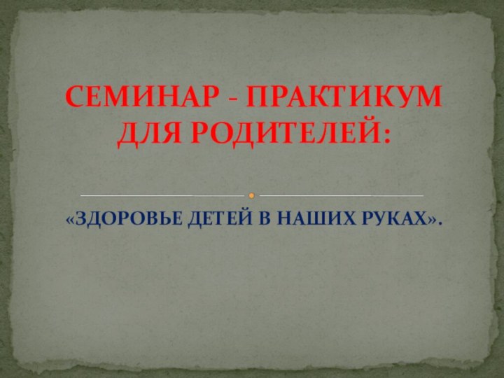 «ЗДОРОВЬЕ ДЕТЕЙ В НАШИХ РУКАХ».СЕМИНАР - ПРАКТИКУМ ДЛЯ РОДИТЕЛЕЙ: