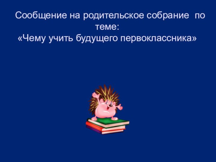 Сообщение на родительское собрание по теме: «Чему учить будущего первоклассника»