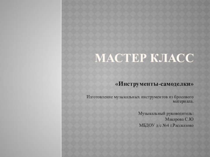 Мастер класс«Инструменты-самоделки» Изготовление музыкальных инструментов из бросового материала.Музыкальный руководитель:Макарова С.ЮМБДОУ д/с №4 г.Рассказово