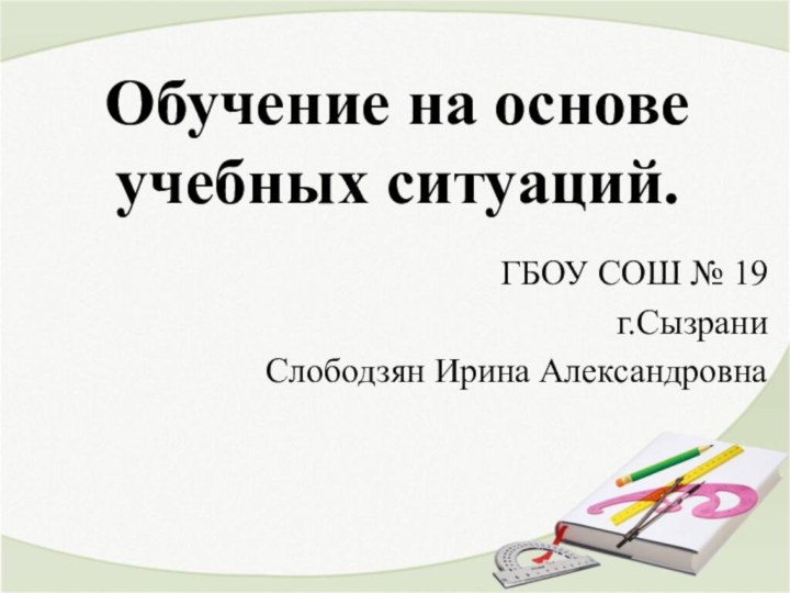 Обучение на основе учебных ситуаций. ГБОУ СОШ № 19г.СызраниСлободзян Ирина Александровна