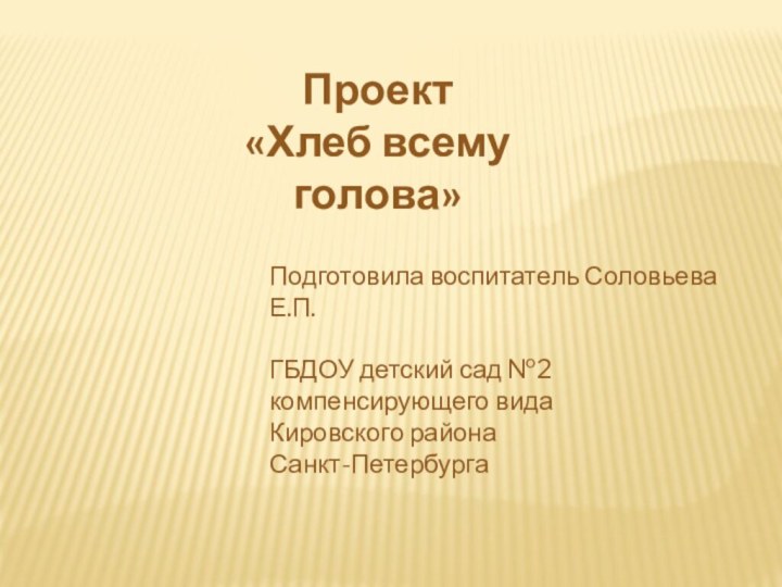 Проект «Хлеб всему голова»Подготовила воспитатель Соловьева Е.П.ГБДОУ детский сад №2компенсирующего видаКировского района Санкт-Петербурга