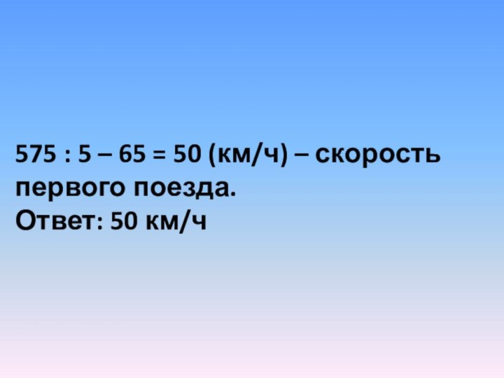 575 : 5 – 65 = 50 (км/ч) – скорость первого поезда.Ответ: 50 км/ч