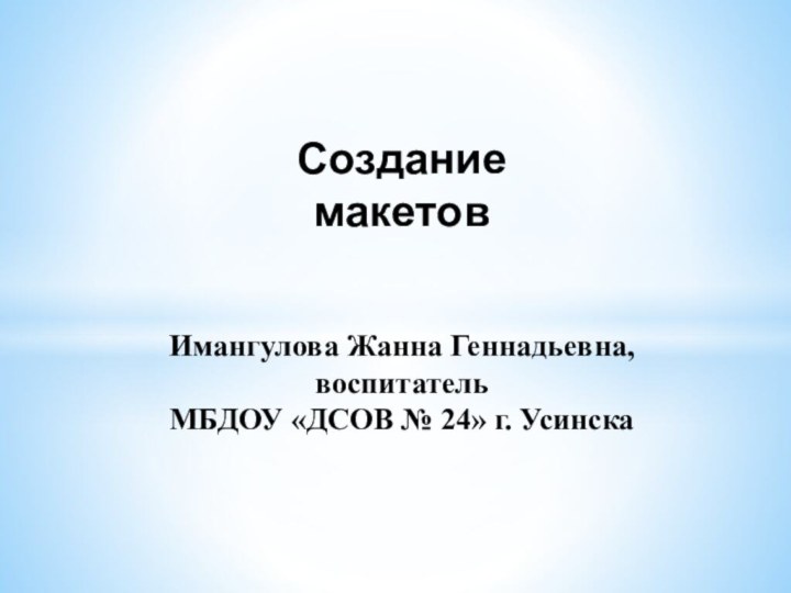 СозданиемакетовИмангулова Жанна Геннадьевна, воспитатель МБДОУ «ДСОВ № 24» г. Усинска