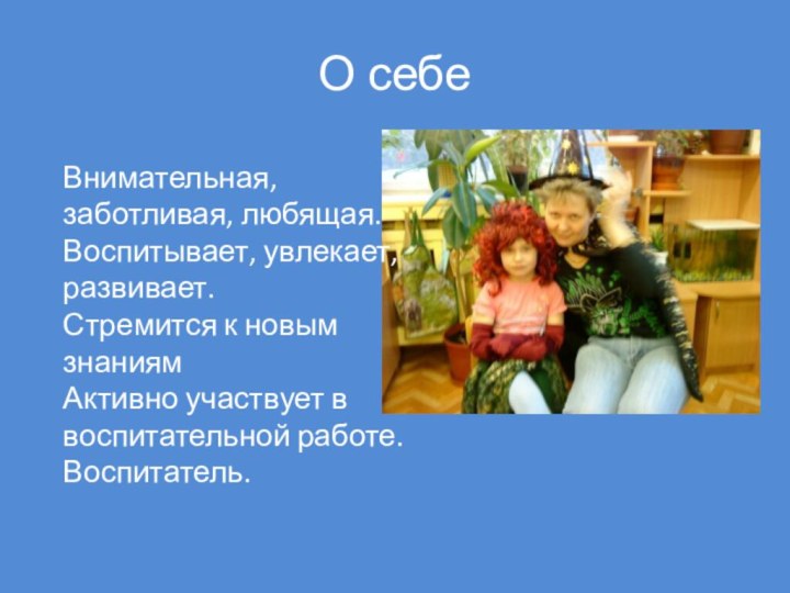 О себеВнимательная, заботливая, любящая.Воспитывает, увлекает, развивает.Стремится к новым знаниямАктивно участвует в воспитательной работе.Воспитатель.