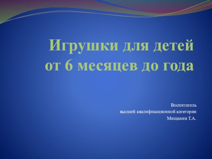 Игрушки для детей  от 6 месяцев до годаВоспитатель высшей квалификационной категории Мищанин Т.А.