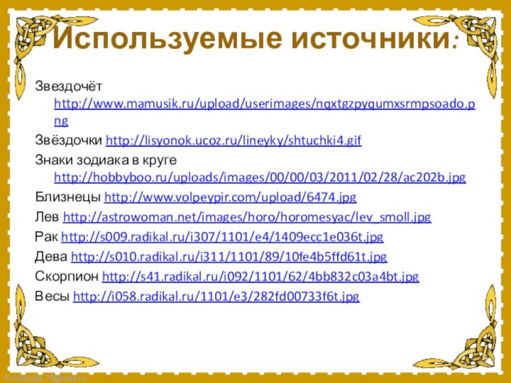 Используемые источники:Звездочёт http://www.mamusik.ru/upload/userimages/nqxtgzpyqumxsrmpsoado.pngЗвёздочки http://lisyonok.ucoz.ru/lineyky/shtuchki4.gifЗнаки зодиака в круге http://hobbyboo.ru/uploads/images/00/00/03/2011/02/28/ac202b.jpg Близнецы http://www.volpeypir.com/upload/6474.jpgЛев http://astrowoman.net/images/horo/horomesyac/lev_smoll.jpgРак http://s009.radikal.ru/i307/1101/e4/1409ecc1e036t.jpgДева http://s010.radikal.ru/i311/1101/89/10fe4b5ffd61t.jpgСкорпион http://s41.radikal.ru/i092/1101/62/4bb832c03a4bt.jpgВесы http://i058.radikal.ru/1101/e3/282fd00733f6t.jpg