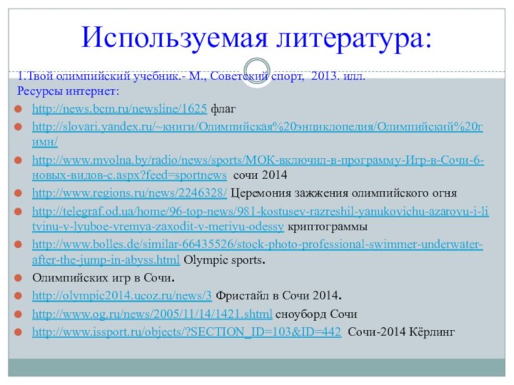 Используемая литература:1.Твой олимпийский учебник.- М., Советский спорт, 2013. илл.Ресурсы интернет:http://news.bcm.ru/newsline/1625 флагhttp://slovari.yandex.ru/~книги/Олимпийская%20энциклопедия/Олимпийский%20гимн/http://www.mvolna.by/radio/news/sports/МОК-включил-в-программу-Игр-в-Сочи-6-новых-видов-с.aspx?feed=sportnews сочи