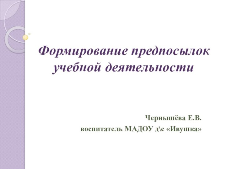 Формирование предпосылок учебной деятельности Чернышёва Е.В.воспитатель МАДОУ д\с «Ивушка»