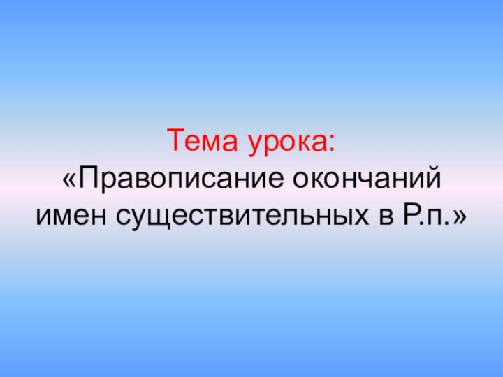 Тема урока: «Правописание окончаний имен существительных в Р.п.»