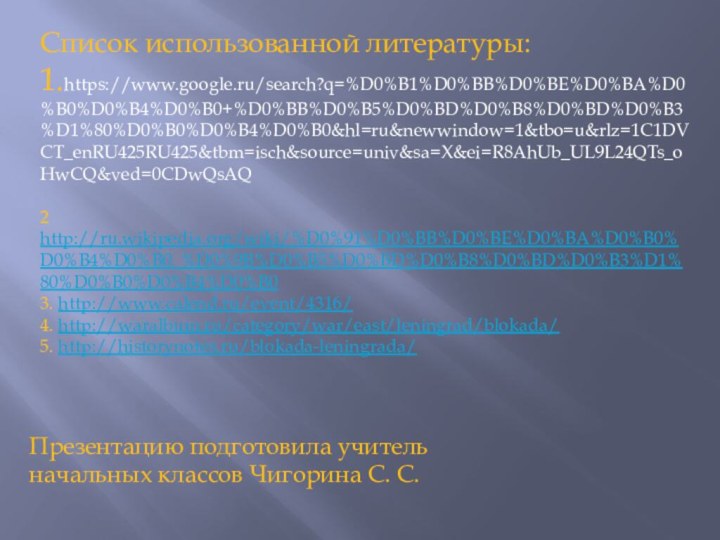 Список использованной литературы:1.https://www.google.ru/search?q=%D0%B1%D0%BB%D0%BE%D0%BA%D0%B0%D0%B4%D0%B0+%D0%BB%D0%B5%D0%BD%D0%B8%D0%BD%D0%B3%D1%80%D0%B0%D0%B4%D0%B0&hl=ru&newwindow=1&tbo=u&rlz=1C1DVCT_enRU425RU425&tbm=isch&source=univ&sa=X&ei=R8AhUb_UL9L24QTs_oHwCQ&ved=0CDwQsAQ2 http://ru.wikipedia.org/wiki/%D0%91%D0%BB%D0%BE%D0%BA%D0%B0%D0%B4%D0%B0_%D0%9B%D0%B5%D0%BD%D0%B8%D0%BD%D0%B3%D1%80%D0%B0%D0%B4%D0%B03. http://www.calend.ru/event/4316/4. http://waralbum.ru/category/war/east/leningrad/blokada/5. http://historynotes.ru/blokada-leningrada/ Презентацию подготовила учитель начальных классов Чигорина С. С.