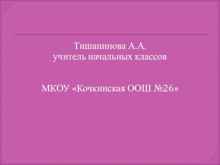 Тишанинова А.А.учитель начальных классовМКОУ «Кочкинская ООШ №26»