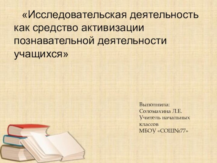 «Исследовательская деятельность как средство активизации познавательной деятельности учащихся»Выполнила:Соломахина Л.Е.Учитель начальных классовМБОУ «СОШ№77»