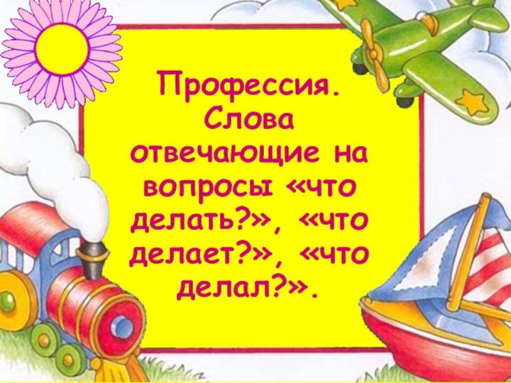 Профессия. Слова отвечающие на вопросы «что делать?», «что делает?», «что делал?».