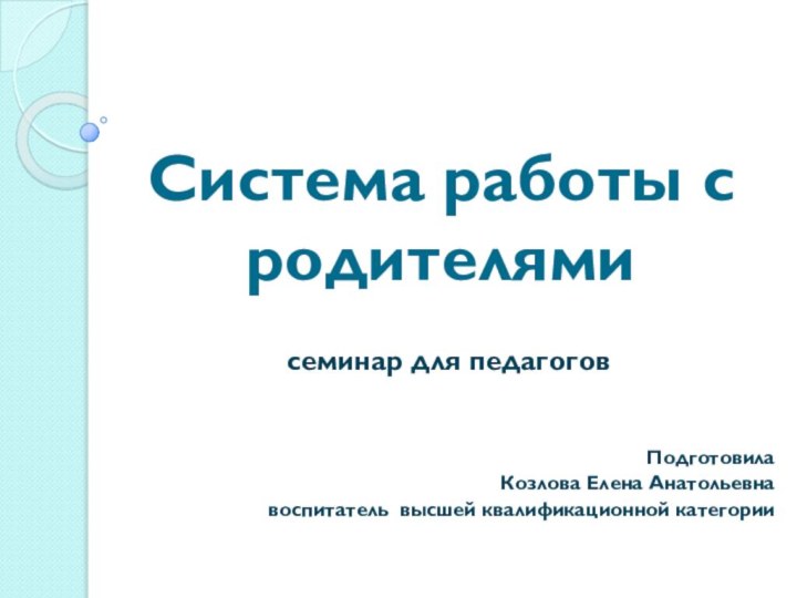 Система работы с родителямисеминар для педагоговПодготовилаКозлова Елена Анатольевна воспитатель высшей квалификационной категории