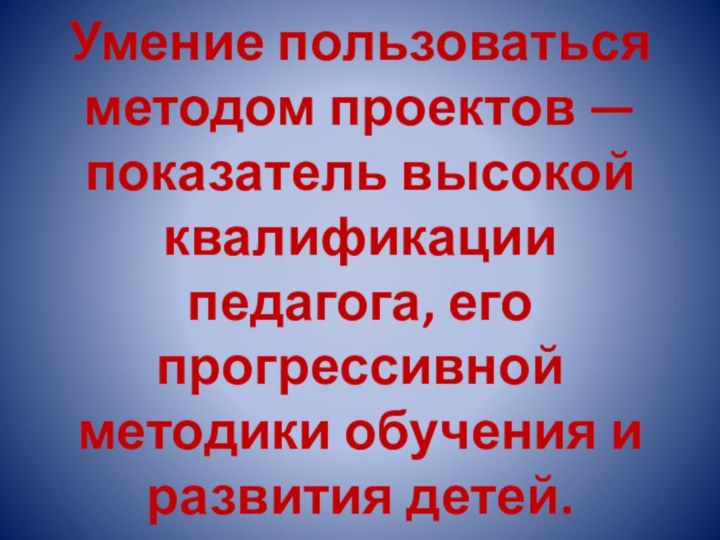 Умение пользоваться методом проектов — показатель высокой квалификации педагога, его прогрессивной методики