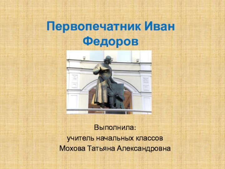 Первопечатник Иван ФедоровВыполнила:учитель начальных классовМохова Татьяна Александровна