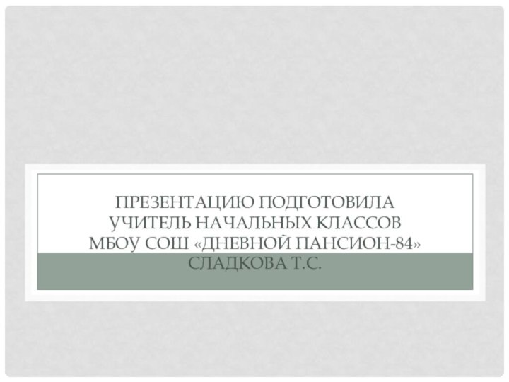 Презентацию подготовила учитель начальных классов МБОУ СОШ «Дневной пансион-84» Сладкова Т.С.