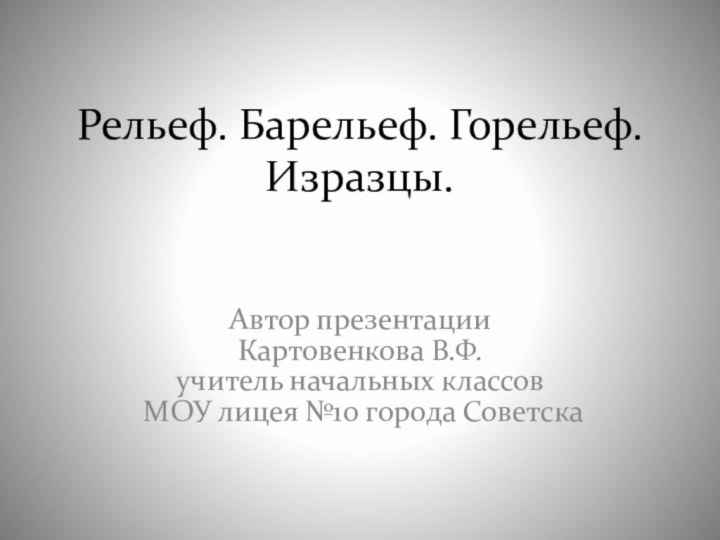 Рельеф. Барельеф. Горельеф. Изразцы.Автор презентацииКартовенкова В.Ф.учитель начальных классов МОУ лицея №10 города Советска