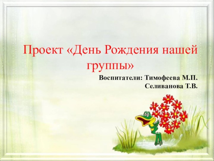 Проект «День Рождения нашей группы»Воспитатели: Тимофеева М.П.  Селиванова Т.В.