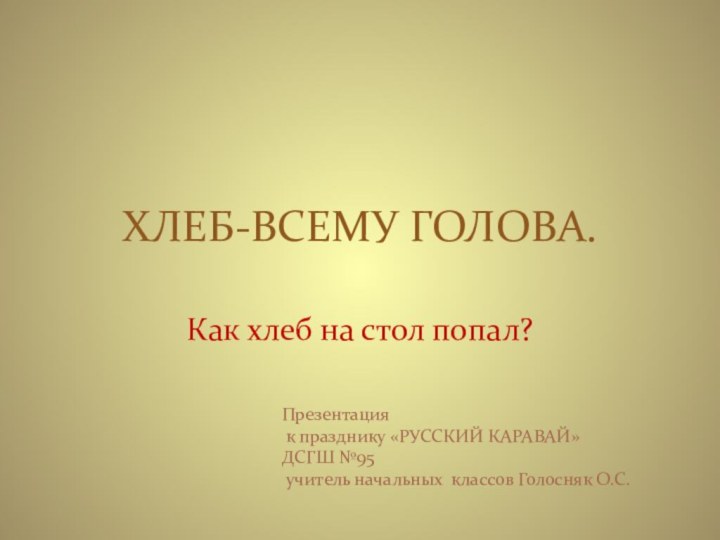 ХЛЕБ-ВСЕМУ ГОЛОВА.Как хлеб на стол попал?Презентация к празднику «РУССКИЙ КАРАВАЙ»ДСГШ №95 учитель начальных классов Голосняк О.С.