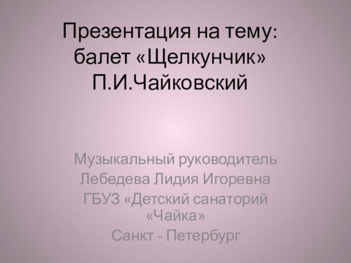 Презентация на тему: балет «Щелкунчик» П.И.Чайковский Музыкальный руководительЛебедева Лидия ИгоревнаГБУЗ «Детский санаторий «Чайка»Санкт - Петербург