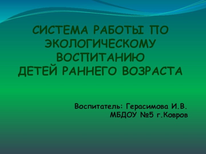 СИСТЕМА РАБОТЫ ПО ЭКОЛОГИЧЕСКОМУ ВОСПИТАНИЮ  ДЕТЕЙ РАННЕГО ВОЗРАСТАВоспитатель: Герасимова И.В. МБДОУ №5 г.Ковров