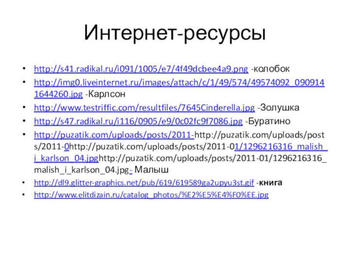 Интернет-ресурсыhttp://s41.radikal.ru/i091/1005/e7/4f49dcbee4a9.png -колобокhttp://img0.liveinternet.ru/images/attach/c/1/49/574/49574092_0909141644260.jpg -Карлсонhttp://www.testriffic.com/resultfiles/7645Cinderella.jpg -Золушкаhttp://s47.radikal.ru/i116/0905/e9/0c02fc9f7086.jpg -Буратиноhttp://puzatik.com/uploads/posts/2011-http://puzatik.com/uploads/posts/2011-0http://puzatik.com/uploads/posts/2011-01/1296216316_malish_i_karlson_04.jpghttp://puzatik.com/uploads/posts/2011-01/1296216316_malish_i_karlson_04.jpg- Малышhttp://dl9.glitter-graphics.net/pub/619/619589ga2upyu3st.gif -книгаhttp://www.elitdizain.ru/catalog_photos/%E2%E5%E4%F0%EE.jpg