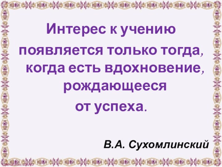 Интерес к учению появляется только тогда, когда есть вдохновение, рождающееся от успеха.В.А. Сухомлинский