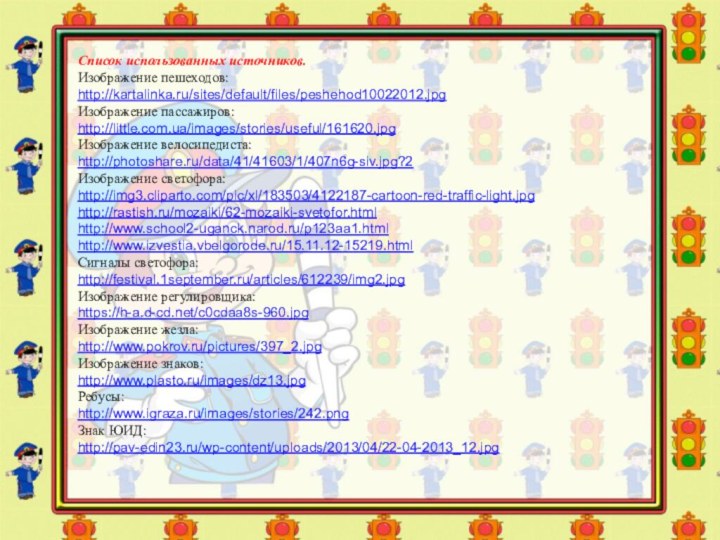 Список использованных источников.Изображение пешеходов:http://kartalinka.ru/sites/default/files/peshehod10022012.jpgИзображение пассажиров:http://little.com.ua/images/stories/useful/161620.jpgИзображение велосипедиста:http://photoshare.ru/data/41/41603/1/407n6g-siv.jpg?2Изображение светофора:http://img3.cliparto.com/pic/xl/183503/4122187-cartoon-red-traffic-light.jpghttp://rastish.ru/mozaiki/62-mozaiki-svetofor.htmlhttp://www.school2-uganck.narod.ru/p123aa1.htmlhttp://www.izvestia.vbelgorode.ru/15.11.12-15219.htmlСигналы светофора:http://festival.1september.ru/articles/612239/img2.jpgИзображение регулировщика:https://h-a.d-cd.net/c0cdaa8s-960.jpgИзображение жезла:http://www.pokrov.ru/pictures/397_2.jpgИзображение знаков:http://www.plasto.ru/images/dz13.jpgРебусы:http://www.igraza.ru/images/stories/242.pngЗнак ЮИД:http://pav-edin23.ru/wp-content/uploads/2013/04/22-04-2013_12.jpg