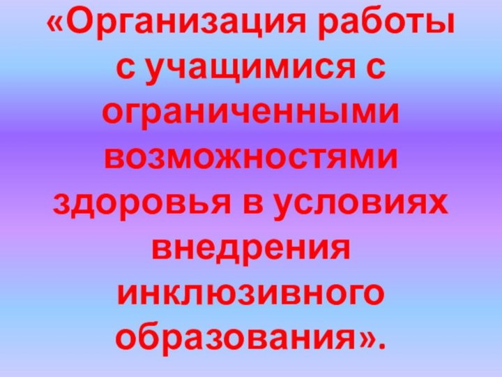 «Организация работы с учащимися с ограниченными возможностями здоровья в условиях внедрения инклюзивного образования».