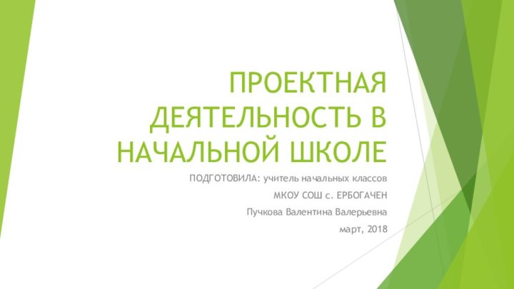 ПРОЕКТНАЯ ДЕЯТЕЛЬНОСТЬ В НАЧАЛЬНОЙ ШКОЛЕПОДГОТОВИЛА: учитель начальных классовМКОУ СОШ с. ЕРБОГАЧЕНПучкова Валентина Валерьевнамарт, 2018