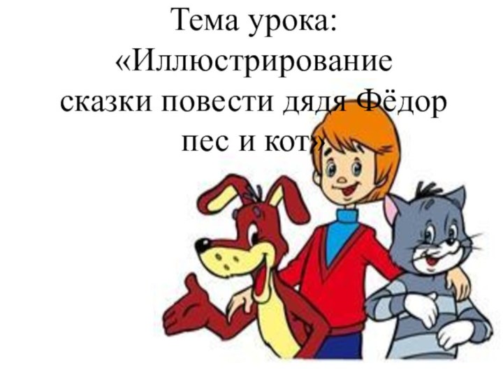 Тема урока: «Иллюстрирование       сказки повести дядя Фёдор пес и кот»