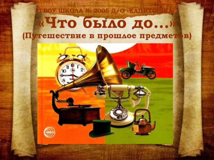 ГБОУ ШКОЛА № 2005 Д/О «КАПИТОШКА» «Что было до…» (Путешествие в прошлое предметов)