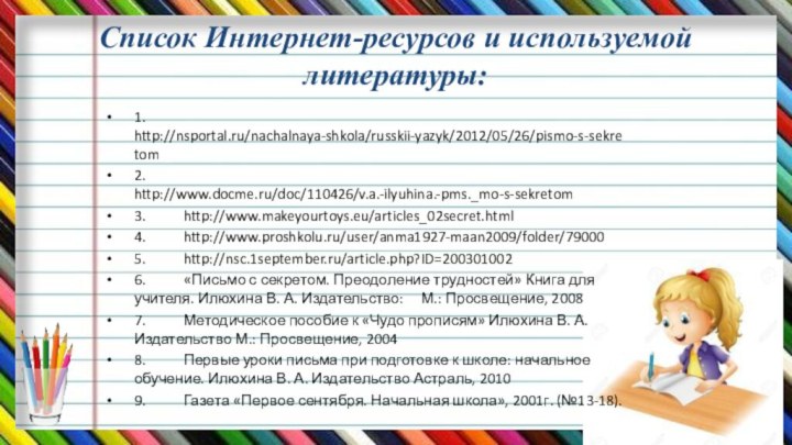 Список Интернет-ресурсов и используемой литературы:1.	http://nsportal.ru/nachalnaya-shkola/russkii-yazyk/2012/05/26/pismo-s-sekretom 2.	http://www.docme.ru/doc/110426/v.a.-ilyuhina.-pms._mo-s-sekretom 3.	http://www.makeyourtoys.eu/articles_02secret.html 4.	http://www.proshkolu.ru/user/anma1927-maan2009/folder/79000 5.	http://nsc.1september.ru/article.php?ID=200301002 6.	«Письмо с секретом.