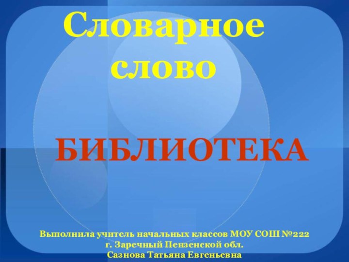 Словарное словоБИБЛИОТЕКА Выполнила учитель начальных классов МОУ СОШ №222 г. Заречный Пензенской обл. Сазнова Татьяна Евгеньевна