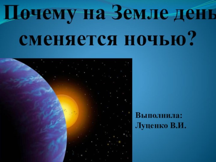 Почему на Земле день сменяется ночью?Выполнила:Луценко В.И.