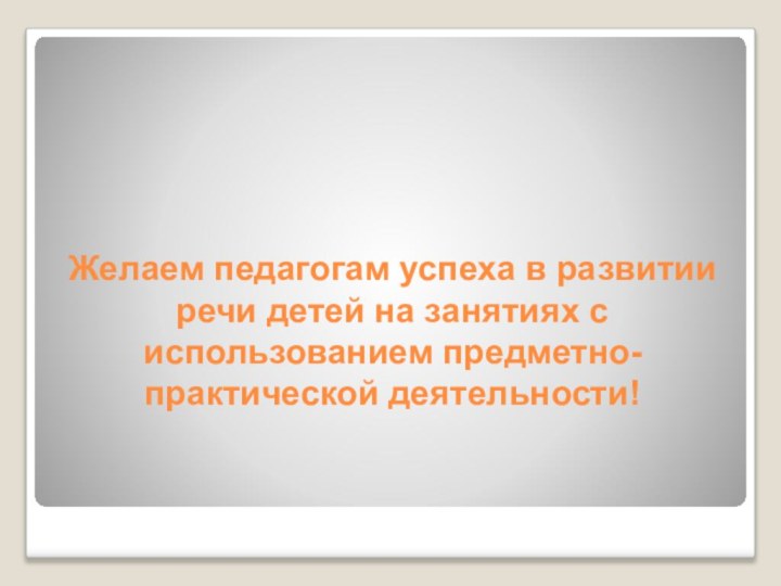 Желаем педагогам успеха в развитии речи детей на занятиях с использованием предметно-практической деятельности!