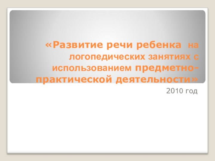 «Развитие речи ребенка на логопедических занятиях с использованием предметно-практической деятельности»2010 год