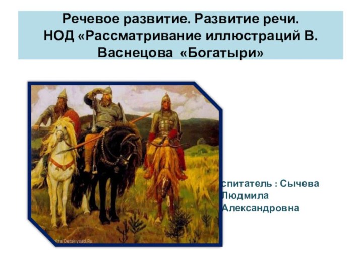 Речевое развитие. Развитие речи.  НОД «Рассматривание иллюстраций В.Васнецова «Богатыри»Воспитатель : Сычева Людмила Александровна