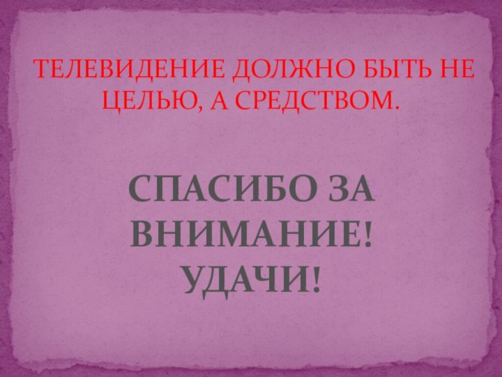 ТЕЛЕВИДЕНИЕ ДОЛЖНО БЫТЬ НЕ ЦЕЛЬЮ, А СРЕДСТВОМ.СПАСИБО ЗА ВНИМАНИЕ!УДАЧИ!