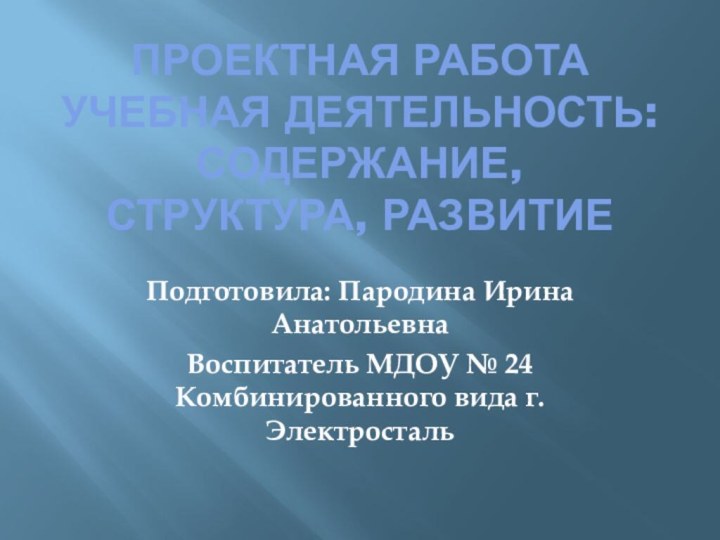 ПРОЕКТНАЯ РАБОТА Учебная деятельность: содержание, структура, развитие Подготовила: Пародина Ирина АнатольевнаВоспитатель МДОУ